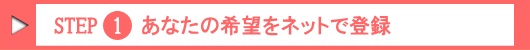 Step.1 あなたの希望をネットで登録!